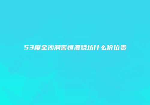 53度金沙洞窖恒澧烧坊什么价位贵