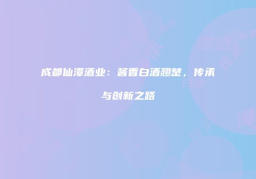 成都仙潭酒业：酱香白酒翘楚，传承与创新之路