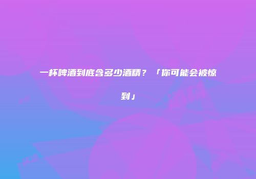 一杯啤酒到底含多少酒精？「你可能会被惊到」