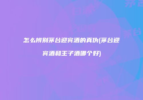 怎么辨别茅台迎宾酒的真伪(茅台迎宾酒和王子酒哪个好)