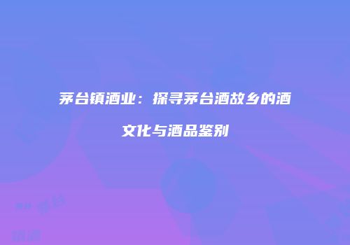 茅台镇酒业：探寻茅台酒故乡的酒文化与酒品鉴别