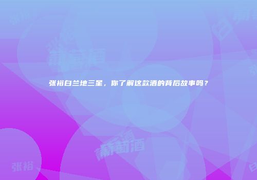 张裕白兰地三星，你了解这款酒的背后故事吗？
