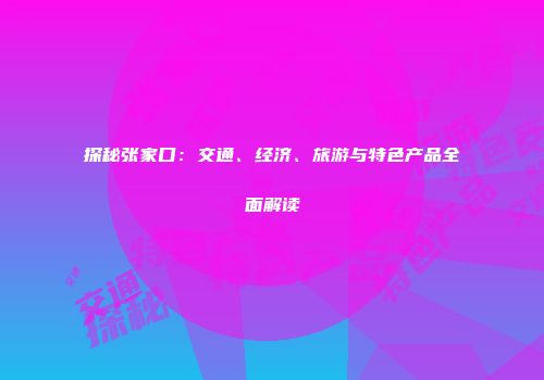 探秘张家口：交通、经济、旅游与特色产品全面解读