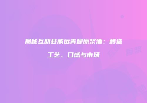 揭秘互助县威远青稞原浆酒：酿造工艺、口感与市场