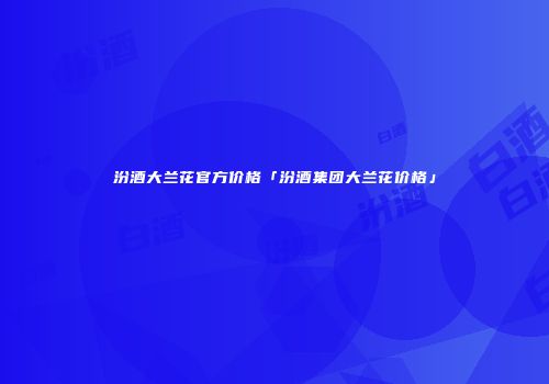 汾酒大兰花官方价格「汾酒集团大兰花价格」