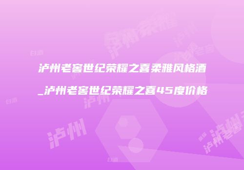 泸州老窖世纪荣耀之喜柔雅风格酒_泸州老窖世纪荣耀之喜45度价格