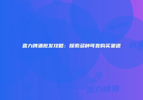喜力啤酒批发攻略：探索多种可靠购买渠道