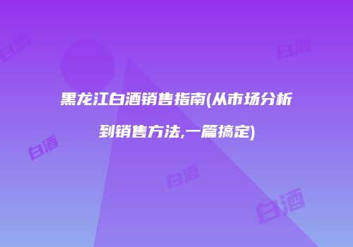 黑龙江白酒销售指南(从市场分析到销售方法,一篇搞定)