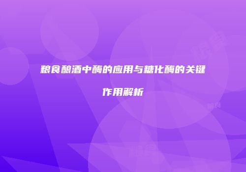 粮食酿酒中酶的应用与糖化酶的关键作用解析