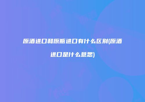 原酒进口和原瓶进口有什么区别(原酒进口是什么意思)