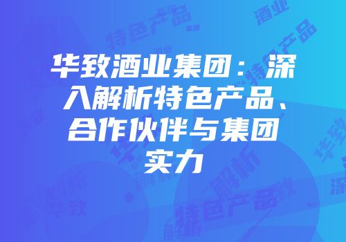 华致酒业集团：深入解析特色产品、合作伙伴与集团实力