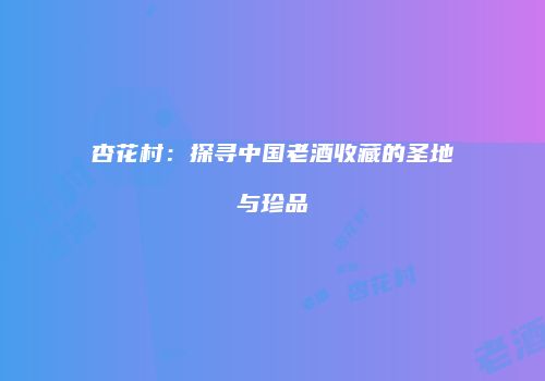 杏花村：探寻中国老酒收藏的圣地与珍品
