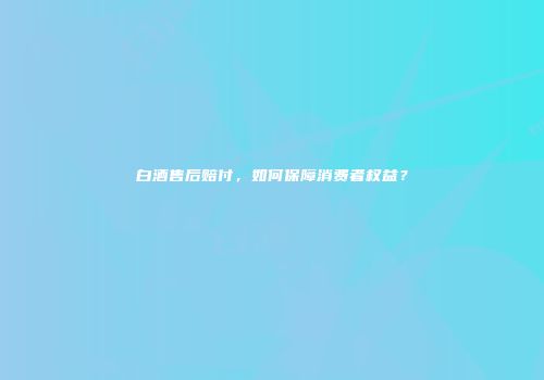 白酒售后赔付，如何保障消费者权益？