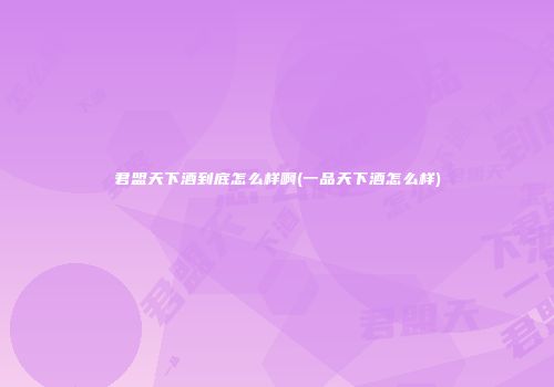 君盟天下酒到底怎么样啊(一品天下酒怎么样)