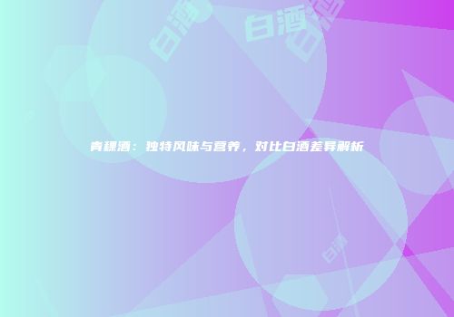 青稞酒：独特风味与营养，对比白酒差异解析