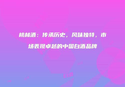 桃林酒：传承历史，风味独特，市场表现卓越的中国白酒品牌