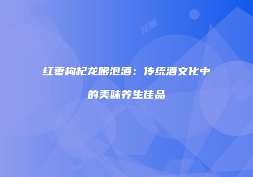 红枣枸杞龙眼泡酒：传统酒文化中的美味养生佳品