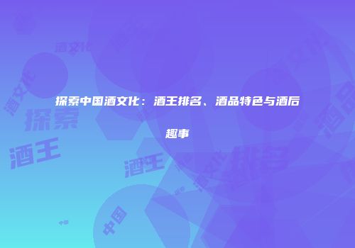 探索中国酒文化：酒王排名、酒品特色与酒后趣事