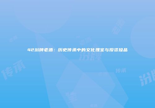 42汾牌老酒：历史传承中的文化瑰宝与投资珍品