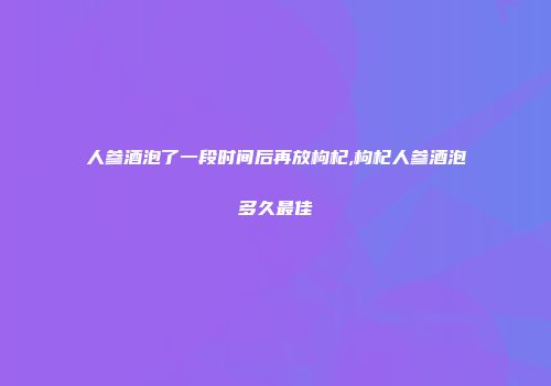 人参酒泡了一段时间后再放枸杞,枸杞人参酒泡多久最佳