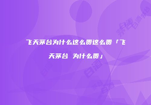 飞天茅台为什么这么贵这么贵「飞天茅台 为什么贵」