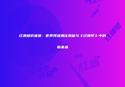 红酒知识盛宴：世界顶级酒庄揭秘与《红楼梦》中的舶来品