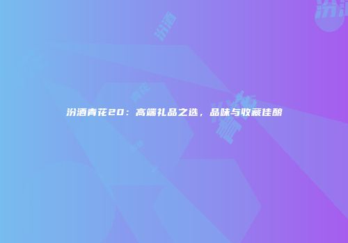 汾酒青花20：高端礼品之选，品味与收藏佳酿