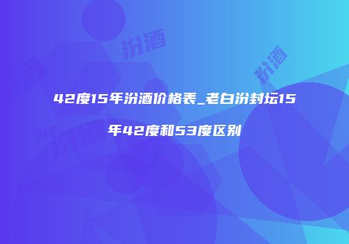 42度15年汾酒价格表_老白汾封坛15年42度和53度区别