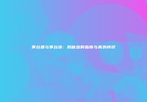 茅台酒与茅台液：揭秘选购指南与真伪辨识