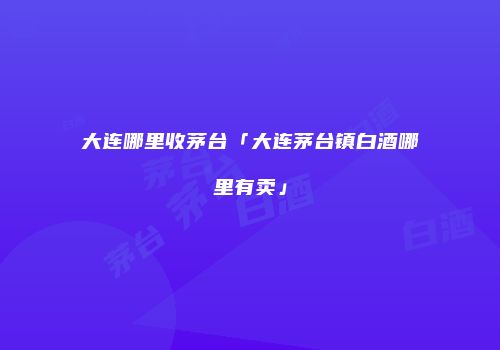 大连哪里收茅台「大连茅台镇白酒哪里有卖」