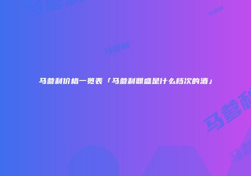 马爹利价格一览表「马爹利鼎盛是什么档次的酒」