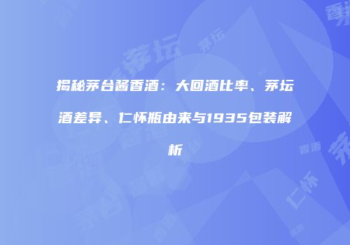 揭秘茅台酱香酒：大回酒比率、茅坛酒差异、仁怀瓶由来与1935包装解析