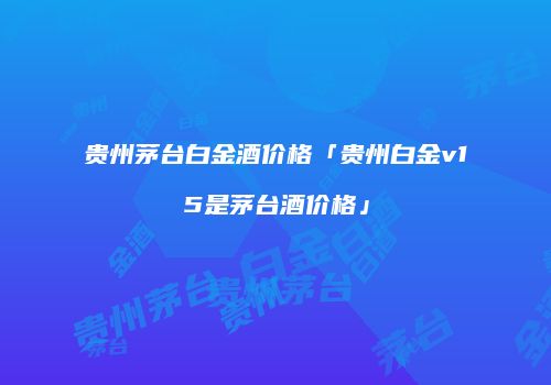 贵州茅台白金酒价格「贵州白金v15是茅台酒价格」