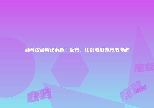 鹿茸泡酒奥秘解析：配方、比例与泡制方法详解