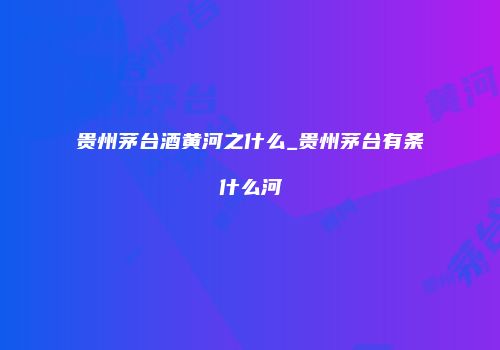 贵州茅台酒黄河之什么_贵州茅台有条什么河