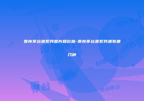 贵州茅台酒系列图片和价格-贵州茅台酒系列酒有哪几种