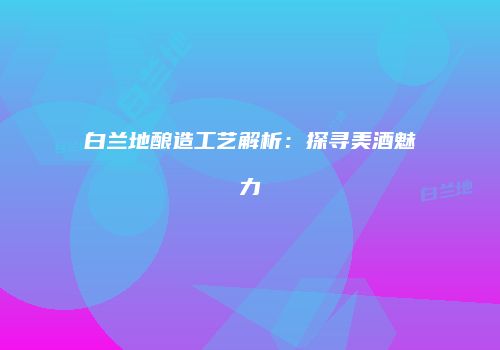 白兰地酿造工艺解析：探寻美酒魅力