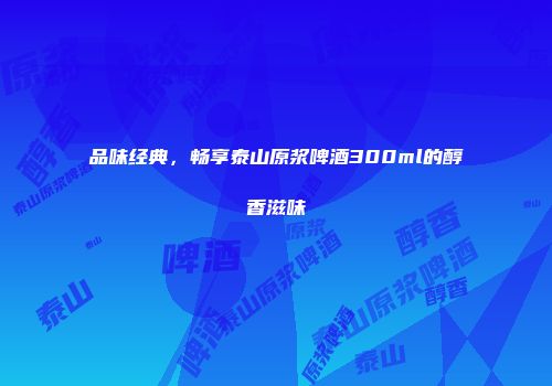 品味经典，畅享泰山原浆啤酒300ml的醇香滋味