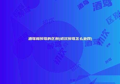 酒驾和醉驾的区别(初次醉驾怎么处罚)