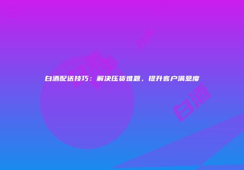 白酒配送技巧：解决压货难题，提升客户满意度