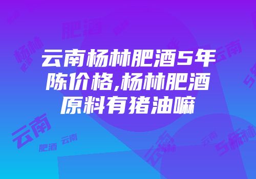 云南杨林肥酒5年陈价格,杨林肥酒原料有猪油嘛