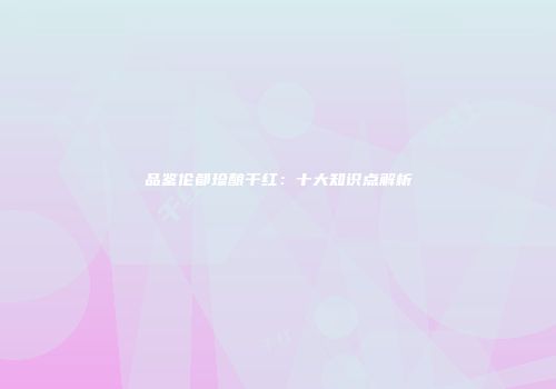 品鉴伦都珍酿干红：十大知识点解析