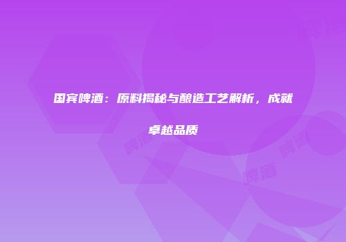 国宾啤酒：原料揭秘与酿造工艺解析，成就卓越品质