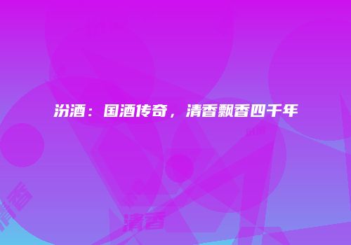 汾酒：国酒传奇，清香飘香四千年