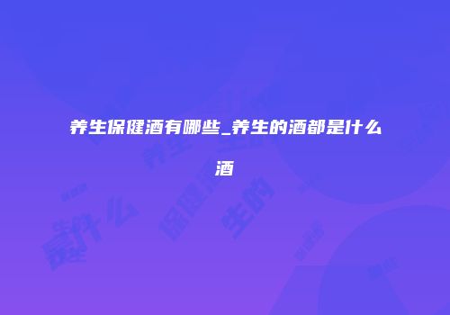 养生保健酒有哪些_养生的酒都是什么酒