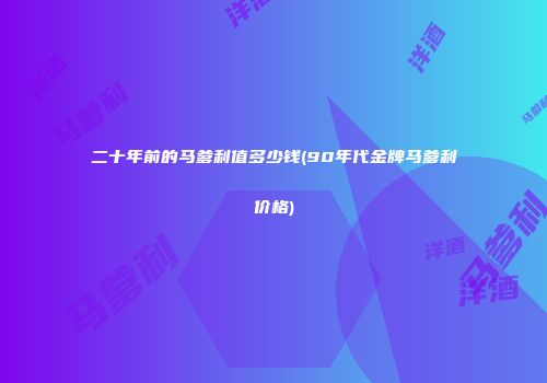二十年前的马爹利值多少钱(90年代金牌马爹利价格)