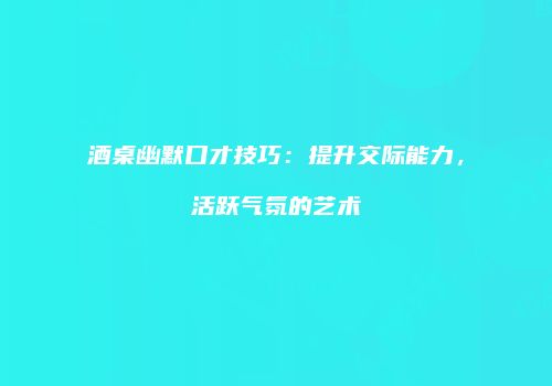 酒桌幽默口才技巧：提升交际能力，活跃气氛的艺术