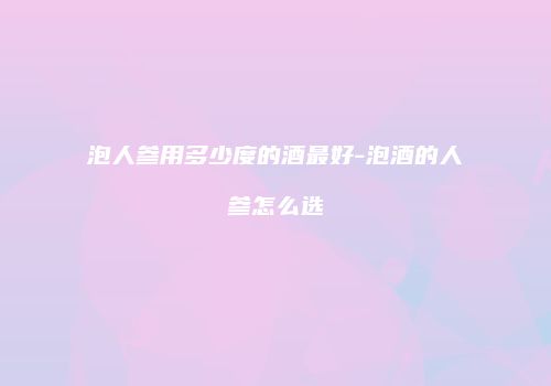泡人参用多少度的酒最好-泡酒的人参怎么选