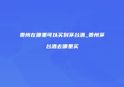 贵州在哪里可以买到茅台酒_贵州茅台酒去哪里买