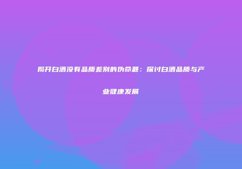 揭开白酒没有品质差别的伪命题：探讨白酒品质与产业健康发展